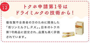 トクホ申請第1号はドライミルクの技術から！ 慢性賢不全患者の方のために開発した「低リンミルクL.P.K」。日本のトクホ第1号商品に認定され、品質も高く評価されています。