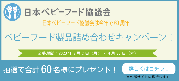 日本ベビーフード協議会 日本ベビーフード協議会は今年で60周年 ベビーフード製品詰め合わせキャンペーン! 応募期間:2020年3月2日(月)~4月30日(木) 抽選で合計60名様にプレゼント! 詳しくはコチラ! ※外部サイトに移行します